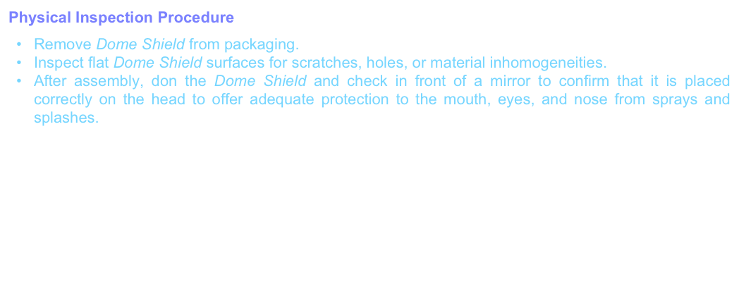 Physical Inspection Procedure
Remove Dome Shield from packaging.
Inspect flat Dome Shield surfaces for scratches, holes, or material inhomogeneities.After assembly, don the Dome Shield and check in front of a mirror to confirm that it is placed correctly on the head to offer adequate protection to the mouth, eyes, and nose from sprays and splashes.