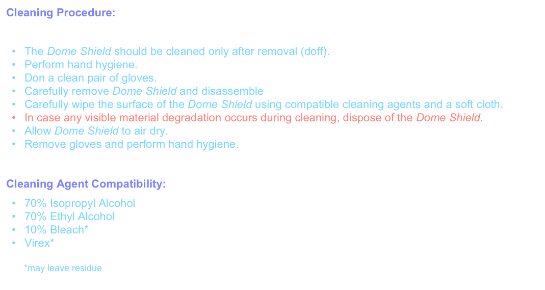 Cleaning Procedure: 
While primarily intended for single use, the Dome Shield may also (with caution) be cleaned and reused.
The Dome Shield should be cleaned only after removal (doff).Perform hand hygiene.Don a clean pair of gloves.
Carefully remove Dome Shield and disassembleCarefully wipe the surface of the Dome Shield using compatible cleaning agents and a soft cloth.In case any visible material degradation occurs during cleaning, dispose of the Dome Shield.Allow Dome Shield to air dry.Remove gloves and perform hand hygiene.


Cleaning Agent Compatibility:
70% Isopropyl Alcohol
70% Ethyl Alcohol
10% Bleach*
Virex*

       *may leave residue